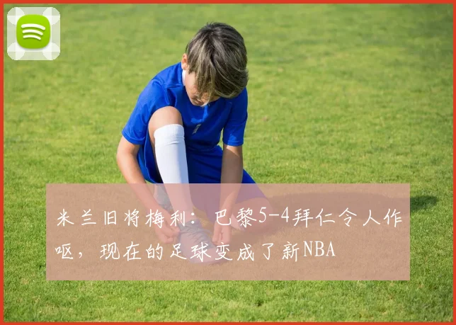 米兰旧将梅利：巴黎5-4拜仁令人作呕，现在的足球变成了新NBA