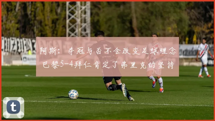 阿斯：夺冠与否不会改变足球理念 巴黎5-4拜仁肯定了弗里克的坚持