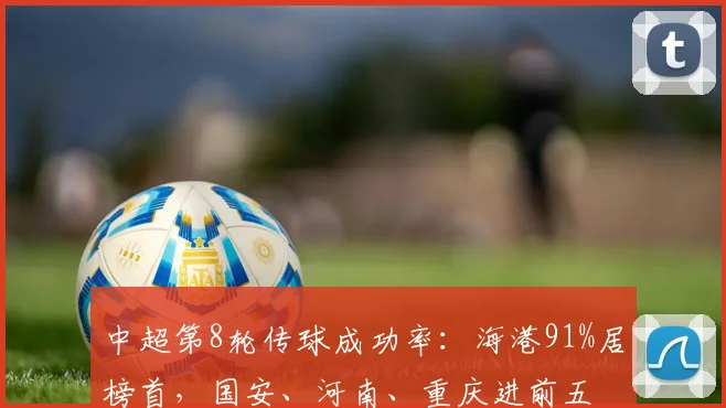 中超第8轮传球成功率：海港91%居榜首，国安、河南、重庆进前五